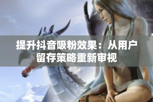 提升抖音吸粉效果:从用户留存策略重新审视 提升抖音吸粉效果:从用户留存策略重新审视