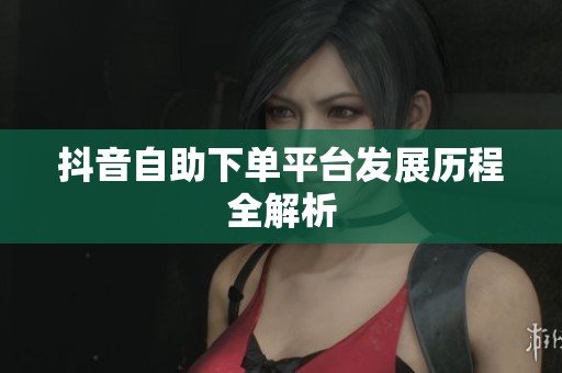 抖音自助下单平台发展历程全解析