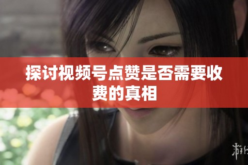 探讨视频号点赞是否需要收费的真相