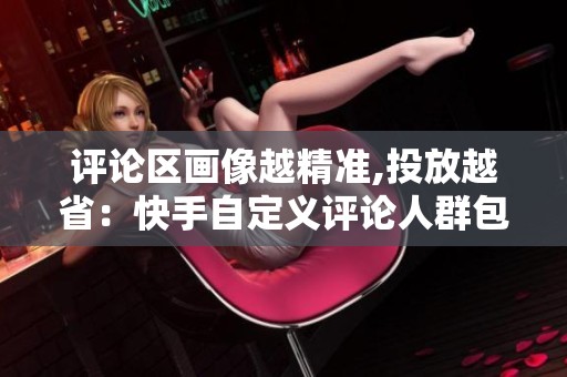 评论区画像越精准,投放越省:快手自定义评论人群包拆解 评论区画像越精准,投放越省:快手自定义评论人群包拆解