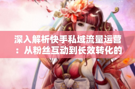 深入解析快手私域流量运营:从粉丝互动到长效转化的全流程策略 深入解析快手私域流量运营:从粉丝互动到长效转化的全流程策略