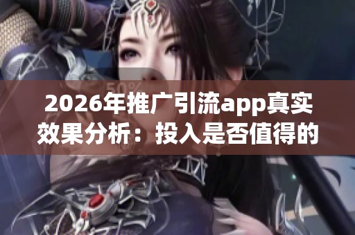 2026年推广引流app真实效果分析：投入是否值得的全面评估