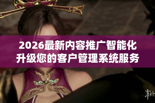 2026最新内容推广智能化升级您的客户管理系统服务24小时热线-全国 2026最新内容推广智能化升级您的客户管理系统服务24小时热线-全国