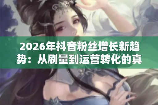 2026年抖音粉丝增长新趋势：从刷量到运营转化的真实涨粉方法探索