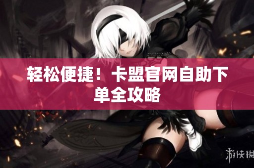轻松便捷!卡盟官网自助下单全攻略 轻松便捷!卡盟官网自助下单全攻略
