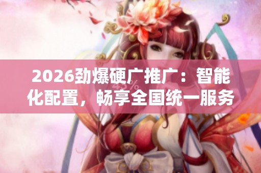 2026劲爆硬广推广:智能化配置,畅享全国统一服务电话! 2026劲爆硬广推广:智能化配置,畅享全国统一服务电话!