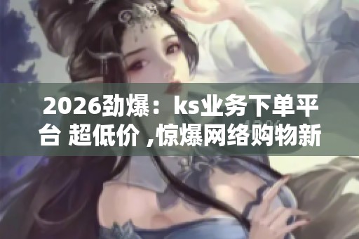 2026劲爆:ks业务下单平台 超低价 ,惊爆网络购物新骗局消费者权益 2026劲爆:ks业务下单平台 超低价 ,惊爆网络购物新骗局消费者权益