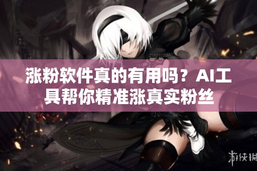 涨粉软件真的有用吗?AI工具帮你精准涨真实粉丝 涨粉软件真的有用吗?AI工具帮你精准涨真实粉丝