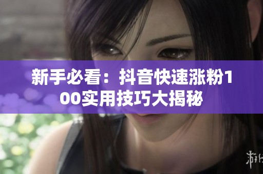 新手必看:抖音快速涨粉100实用技巧大揭秘 新手必看:抖音快速涨粉100实用技巧大揭秘