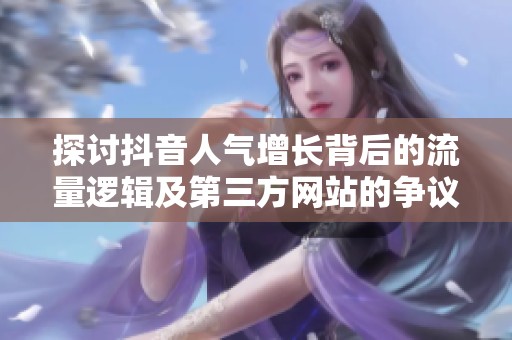 探讨抖音人气增长背后的流量逻辑及第三方网站的争议 探讨抖音人气增长背后的流量逻辑及第三方网站的争议