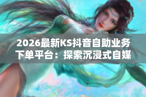 2026最新KS抖音自助业务下单平台:探索沉浸式自媒体内容创作新机遇 2026最新KS抖音自助业务下单平台:探索沉浸式自媒体内容创作新机遇