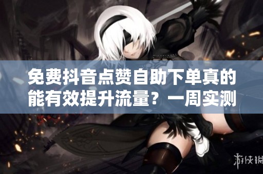 免费抖音点赞自助下单真的能有效提升流量?一周实测结果揭晓 免费抖音点赞自助下单真的能有效提升流量?一周实测结果揭晓