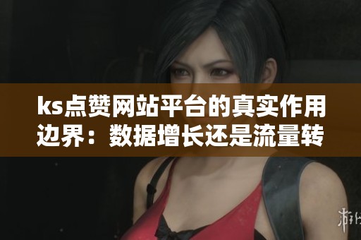 ks点赞网站平台的真实作用边界:数据增长还是流量转化? ks点赞网站平台的真实作用边界:数据增长还是流量转化?