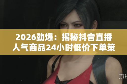 2026劲爆：揭秘抖音直播人气商品24小时低价下单策略与背后秘密