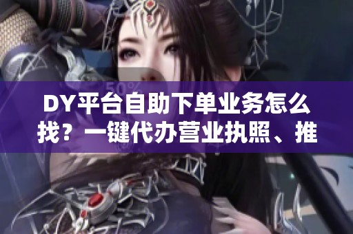DY平台自助下单业务怎么找？一键代办营业执照、推广,靠谱吗