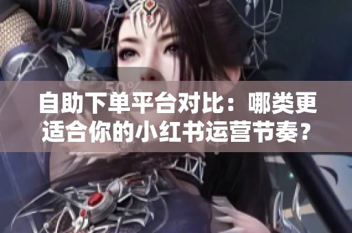 自助下单平台对比:哪类更适合你的小红书运营节奏? 自助下单平台对比:哪类更适合你的小红书运营节奏?