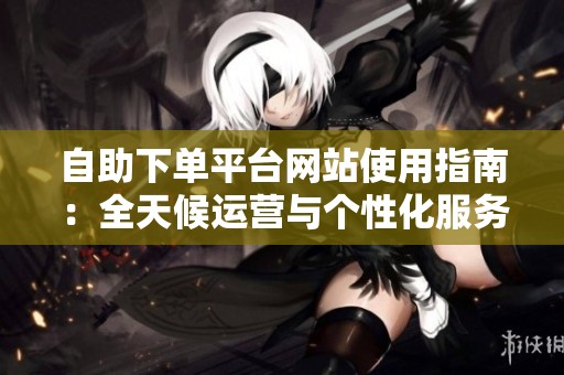 自助下单平台网站使用指南:全天候运营与个性化服务的核心优势大解析 自助下单平台网站使用指南:全天候运营与个性化服务的核心优势大解析