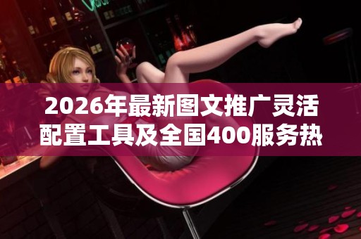 2026年最新图文推广灵活配置工具及全国400服务热线详解 2026年最新图文推广灵活配置工具及全国400服务热线详解