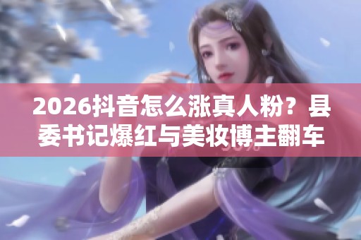 2026抖音怎么涨真人粉?县委书记爆红与美妆博主翻车背后的真相 2026抖音怎么涨真人粉?县委书记爆红与美妆博主翻车背后的真相