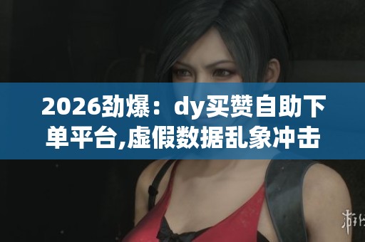 2026劲爆:dy买赞自助下单平台,虚假数据乱象冲击数字营销行业精细 2026劲爆:dy买赞自助下单平台,虚假数据乱象冲击数字营销行业精细