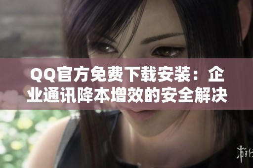 QQ官方免费下载安装:企业通讯降本增效的安全解决方案 QQ官方免费下载安装:企业通讯降本增效的安全解决方案