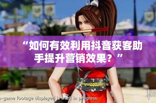 “如何有效利用抖音获客助手提升营销效果？”