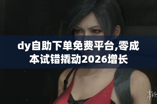 dy自助下单免费平台,零成本试错撬动2026增长