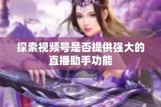 探索视频号是否提供强大的直播助手功能 探索视频号是否提供强大的直播助手功能