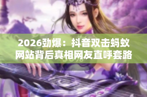 2026劲爆:抖音双击蚂蚁网站背后真相网友直呼套路太深一体化打造您 2026劲爆:抖音双击蚂蚁网站背后真相网友直呼套路太深一体化打造您