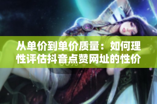 从单价到单价质量:如何理性评估抖音点赞网址的性价比 从单价到单价质量:如何理性评估抖音点赞网址的性价比