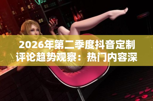 2026年第二季度抖音定制评论趋势观察:热门内容深入分析 2026年第二季度抖音定制评论趋势观察:热门内容深入分析