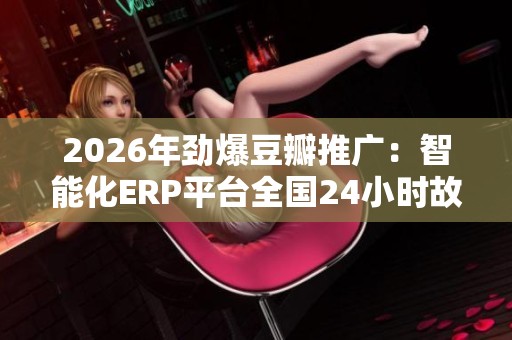 2026年劲爆豆瓣推广：智能化ERP平台全国24小时故障售后服务