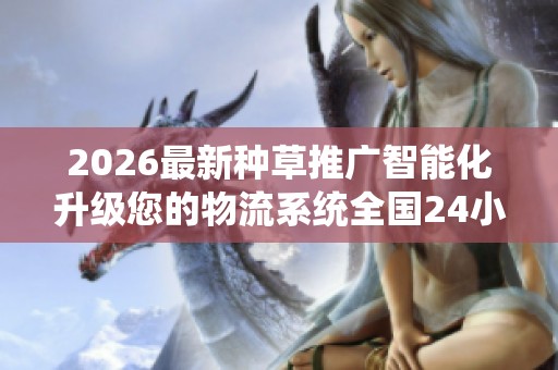 2026最新种草推广智能化升级您的物流系统全国24小时各售后受理 2026最新种草推广智能化升级您的物流系统全国24小时各售后受理