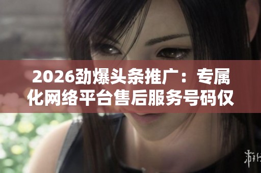 2026劲爆头条推广:专属化网络平台售后服务号码仅需KS一元1000 2026劲爆头条推广:专属化网络平台售后服务号码仅需KS一元1000