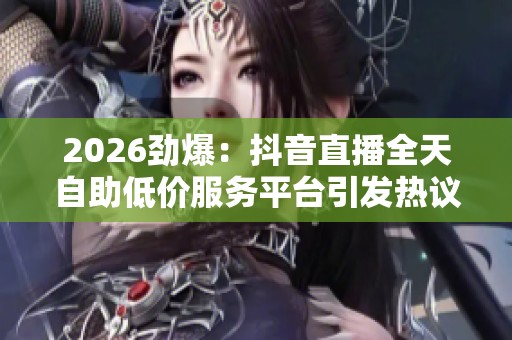 2026劲爆:抖音直播全天自助低价服务平台引发热议,吸引全网关注 2026劲爆:抖音直播全天自助低价服务平台引发热议,吸引全网关注