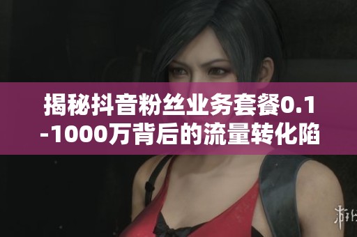 揭秘抖音粉丝业务套餐0.1-1000万背后的流量转化陷阱 揭秘抖音粉丝业务套餐0.1-1000万背后的流量转化陷阱