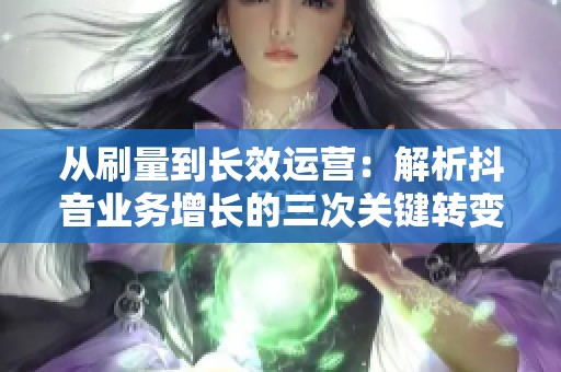从刷量到长效运营:解析抖音业务增长的三次关键转变 从刷量到长效运营:解析抖音业务增长的三次关键转变