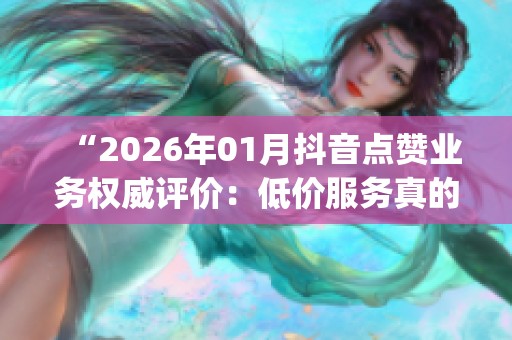 “2026年01月抖音点赞业务权威评价:低价服务真的能上Top榜吗?” “2026年01月抖音点赞业务权威评价:低价服务真的能上Top榜吗?”