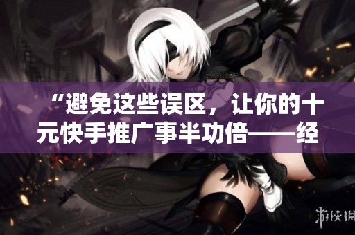 “避免这些误区,让你的十元快手推广事半功倍——经验总结” “避免这些误区,让你的十元快手推广事半功倍——经验总结”