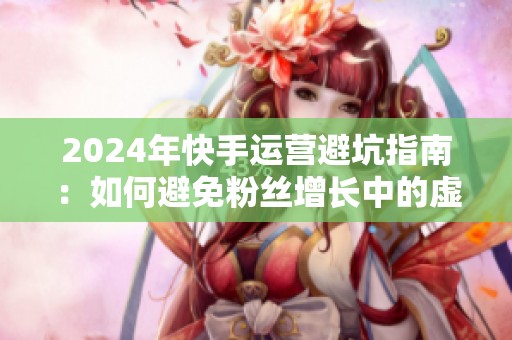 2024年快手运营避坑指南:如何避免粉丝增长中的虚假繁荣? 2024年快手运营避坑指南:如何避免粉丝增长中的虚假繁荣?