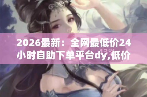 2026最新：全网最低价24小时自助下单平台dy,低价风暴来临随时畅享