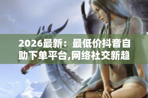 2026最新:最低价抖音自助下单平台,网络社交新趋势悄然改变消费 2026最新:最低价抖音自助下单平台,网络社交新趋势悄然改变消费