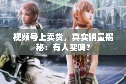 视频号上卖货,真实销量揭秘:有人买吗? 视频号上卖货,真实销量揭秘:有人买吗?