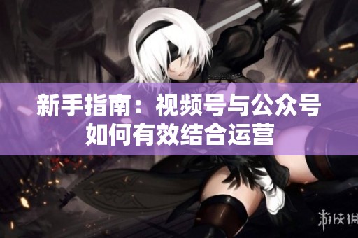 新手指南:视频号与公众号如何有效结合运营 新手指南:视频号与公众号如何有效结合运营