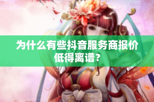 为什么有些抖音服务商报价低得离谱? 为什么有些抖音服务商报价低得离谱?