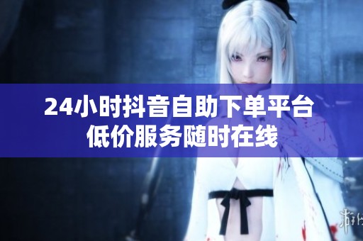 24小时抖音自助下单平台 低价服务随时在线 24小时抖音自助下单平台 低价服务随时在线