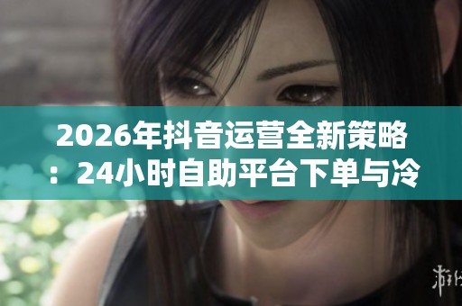 2026年抖音运营全新策略：24小时自助平台下单与冷启动数据协同破解方案