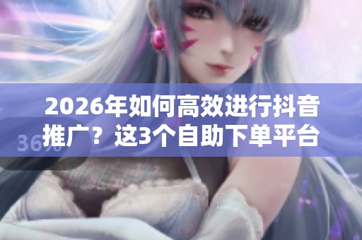 2026年如何高效进行抖音推广?这3个自助下单平台最顺手! 2026年如何高效进行抖音推广?这3个自助下单平台最顺手!