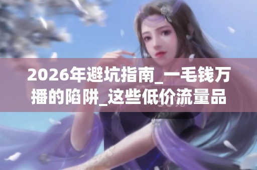 2026年避坑指南_一毛钱万播的陷阱_这些低价流量品牌哪个好_优缺点 2026年避坑指南_一毛钱万播的陷阱_这些低价流量品牌哪个好_优缺点