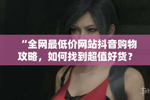 “全网最低价网站抖音购物攻略,如何找到超值好货?” “全网最低价网站抖音购物攻略,如何找到超值好货?”